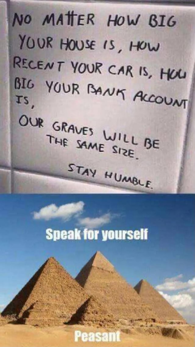 This is a two-panel meme. The top panel shows handwritten text on a plain white surface that reads: 'NO MATTER HOW BIG YOUR HOUSE IS, HOW RECENT YOUR CAR IS, HOW BIG YOUR BANK ACCOUNT IS, OUR GRAVES WILL BE THE SAME SIZE. STAY HUMBLE.' The bottom panel displays a photograph of the Great Pyramids of Giza in Egypt under a blue sky with clouds, with overlaid text reading 'Speak for yourself' above the pyramids and 'Peasant' below them. The humorous punchline comes from the fact that the pyramids are enormous tombs for ancient Egyptian pharaohs, directly contradicting the generic inspirational message that all graves are equal in size, and uses sarcasm to mock the overly simplistic, universalizing 'stay humble' advice.