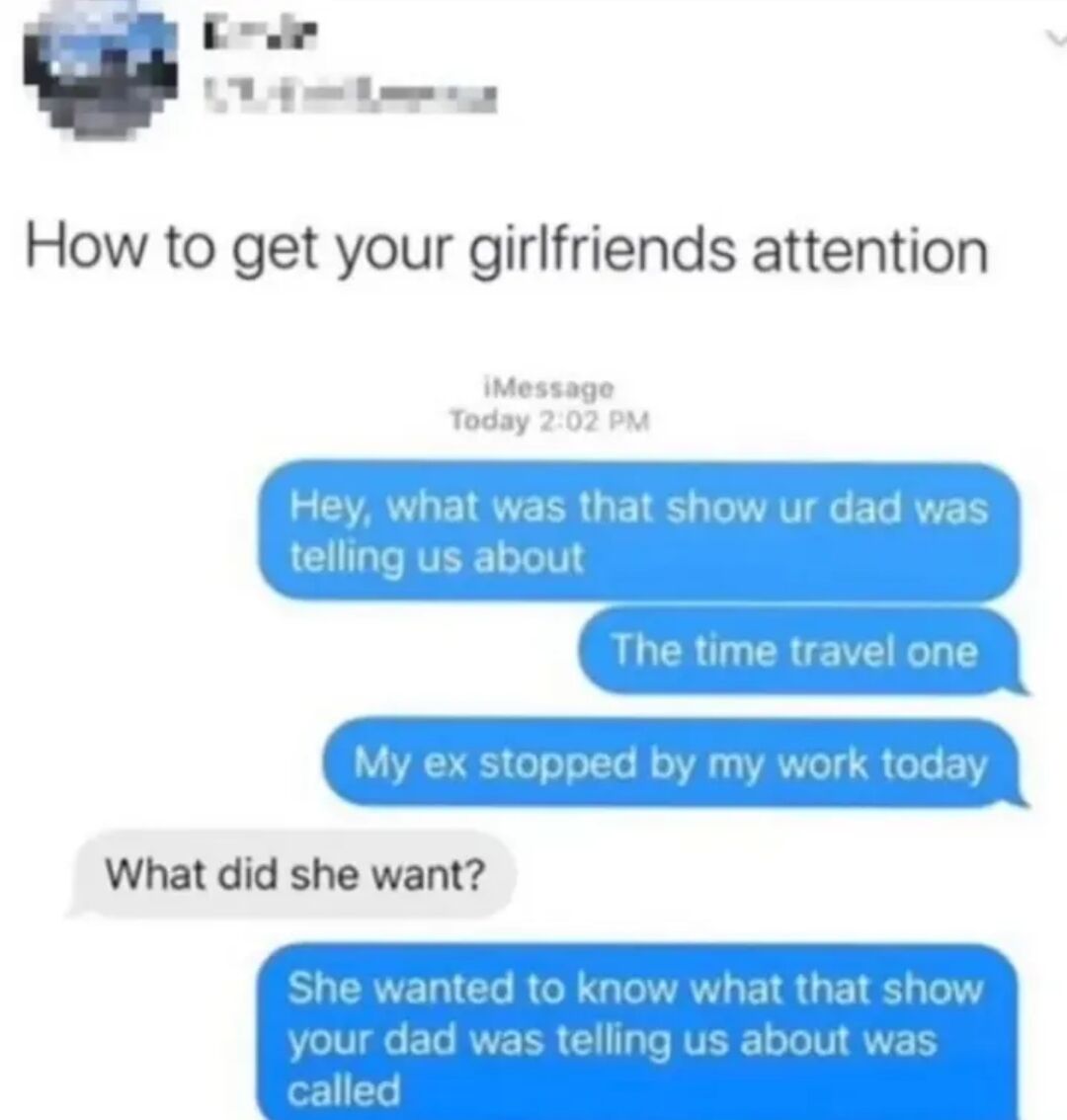 This meme is a screenshot of an iMessage conversation introduced by the heading "How to get your girlfriends attention". The conversation opens with the sender (the boyfriend) sending two messages asking about a time travel show his girlfriend's father previously mentioned, which get no response. He then sends a message saying his ex visited him at work, to which his girlfriend immediately replies asking what the ex wanted. The sender then reveals the ex only stopped by to ask for the name of the same time travel show, highlighting that mentioning an ex is a quick way to get a distracted girlfriend's attention, which forms the core relatable joke of the meme.