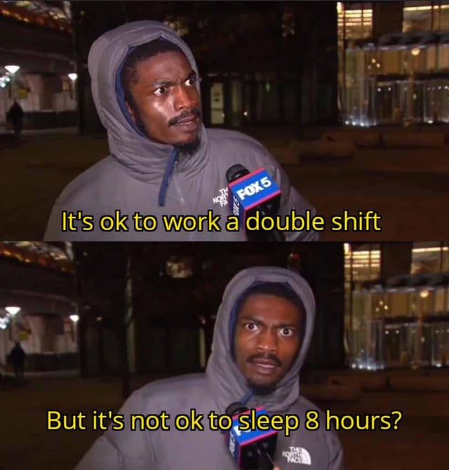 A two-panel meme featuring a man in a gray The North Face hoodie being interviewed by a FOX5 news crew outdoors at night. The top panel shows the man with a neutral expression, accompanied by the text: "It's ok to work a double shift". The bottom panel shows the same man with a surprised/confused expression, with the text: "But it's not ok to sleep 8 hours?". The meme critiques the societal double standard where overworking is normalized while prioritizing adequate sleep is often stigmatized. The background features a nighttime city setting with dim lighting and buildings.