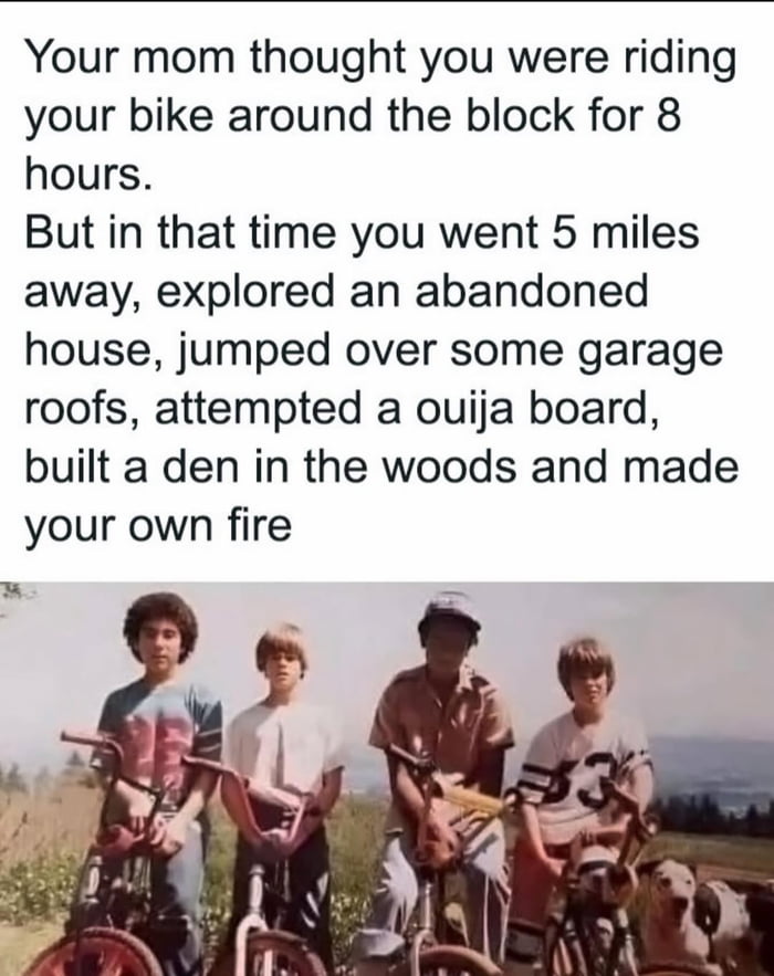 This meme pairs a vintage-style photograph of four young boys with their BMX bikes (plus a dog) standing in an open outdoor area with a humorous, nostalgic narrative. The text tells a relatable story: a child tells their mom they're just riding their bike around the block for 8 hours, but instead embarks on an unsupervised, epic childhood adventure—traveling 5 miles away, exploring an abandoned house, jumping over garage roofs, using a ouija board, building a den in the woods, and making a fire. The image reinforces the nostalgic vibe of 80s/90s childhood freedom, contrasting the mundane lie told to a parent with the exciting, rebellious activities the kids actually pursued. It resonates with audiences who remember unsupervised outdoor adventures from their youth.