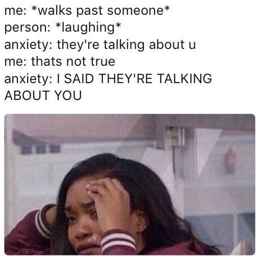 The meme consists of two sections: a top text script describing a common social anxiety scenario, and a bottom reaction image. The text script reads: 'me: *walks past someone*', 'person: *laughing*', 'anxiety: they're talking about u', 'me: thats not true', 'anxiety: I SAID THEY'RE TALKING ABOUT YOU'. Below the text is an image of a young Black woman holding her forehead, looking visibly distressed and overwhelmed, which visually represents the experience of being plagued by intrusive anxious thoughts in a public setting. The joke relies on the widely relatable experience of people with social anxiety overinterpreting neutral social cues as being targeted at themselves.