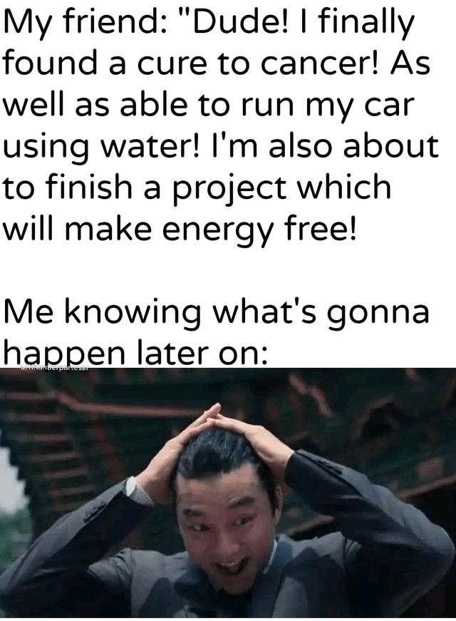 The meme consists of two main sections: a top text block and a bottom image. The top text features a dialogue where 'My friend' makes highly unrealistic claims: finding a cancer cure, running a car on water, and creating free energy. Below this, the text 'Me knowing what's gonna happen later on:' sets up the punchline. The bottom image shows a real man in a suit with both hands on his head, displaying a distressed and exasperated expression, visually representing the speaker's anticipated reaction to the friend's over-the-top, implausible statements. The humor arises from mocking the absurdity of the friend's unrealistic goals and the relatable exasperation of expecting disappointment.