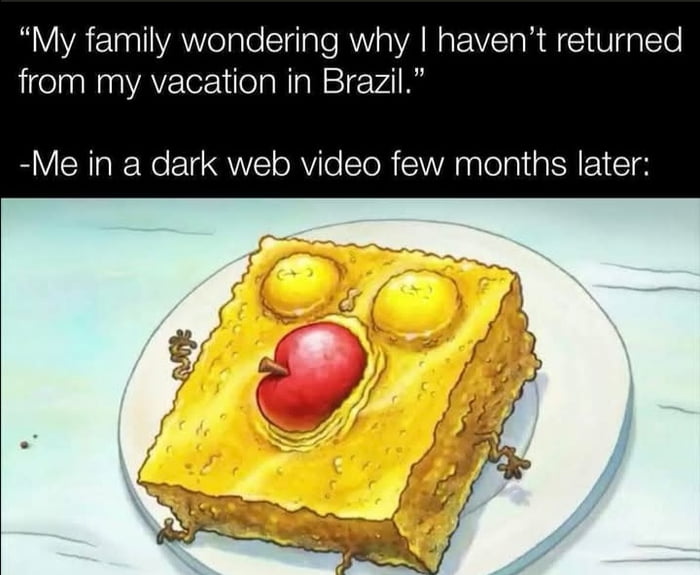 The meme consists of text at the top followed by a humorous edited image. The first line of text reads "My family wondering why I haven't returned from my vacation in Brazil.", followed by a second line "-Me in a dark web video few months later:". The accompanying image shows the cartoon character SpongeBob SquarePants edited to look like a cooked, sponge-shaped savory dish served on a white plate, with two fried yolks as eyes, a red apple as a mouth, and tiny limbs sticking out from the sides of the dish. The dark humor joke plays on common stereotypes about high danger levels in Brazil, implying the speaker was abducted, killed, and turned into food after traveling to the country, with footage of this appearing on the dark web.