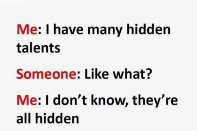 This is a text-based meme centered on a silly pun about 'hidden talents'. The dialogue unfolds in three parts:
1. The speaker ('Me') states they have many hidden talents.
2. A second party asks for an example: 'Like what?'
3. The speaker delivers the punchline: 'I don't know, they're all hidden.'

The humor comes from taking the phrase 'hidden talents' literally—instead of meaning skills others don't know about, the speaker frames 'hidden' as meaning the talents are so concealed even they can't identify them. It's a relatable, lighthearted joke about feeling like you might have unknown skills but can't name any, leaning into absurd wordplay for comedic effect.