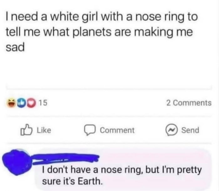 A screenshot of a social media post featuring a humorous exchange. The original post reads: 'I need a white girl with a nose ring to tell me what planets are making me sad,' implying a request for astrological advice. A reply comments: 'I don't have a nose ring, but I'm pretty sure it's Earth,' delivering a sarcastic punchline by suggesting Earth (rather than astrological planets) is the cause of sadness. The post shows 15 reactions (laugh, like, heart emojis) and 2 comments, with interface elements including Like, Comment, and Send buttons typical of social media platforms.