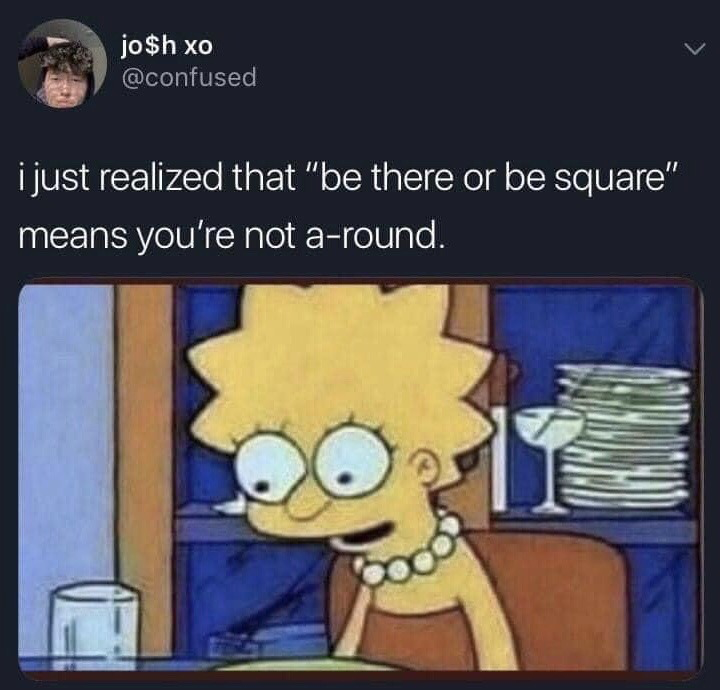 This meme consists of a screenshot of a public X (formerly Twitter) post from user jo$h xo (handle @confused) paired with a reaction image. The tweet text shares a previously unstated pun explanation for the common English idiom "be there or be square": the phrase is a wordplay, as the geometric opposite of a square is a circle/round, so if you do not attend an event (are not there), you are "not a-round" which sounds identical to "not around". Below the tweet text is a still frame of Lisa Simpson from the animated series *The Simpsons*, with wide, shocked eyes and a slightly open mouth, the expression commonly used to depict a sudden, unexpected mind-blowing realization that makes a viewer go "oh!".