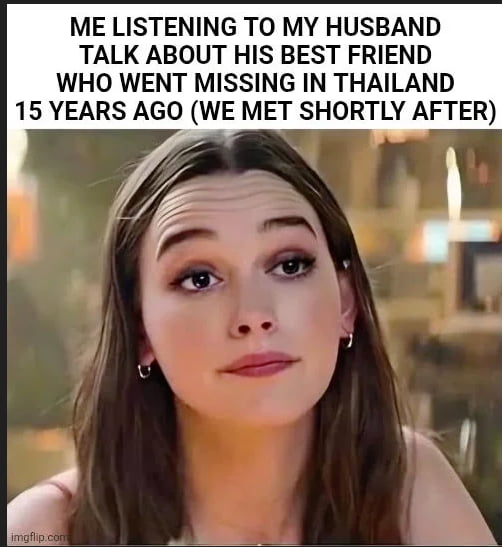 This is a dark humor reaction meme. The top text reads 'ME LISTENING TO MY HUSBAND TALK ABOUT HIS BEST FRIEND WHO WENT MISSING IN THAILAND 15 YEARS AGO (WE MET SHORTLY AFTER)'. Below the text is a widely used reaction image of actress Victoria Pedretti with an awkward, concerned, suspicious expression, characterized by raised eyebrows, wrinkled forehead, and a tense neutral mouth, as if the woman has just realized the disturbing implication that her husband may have been responsible for his friend's disappearance, and started dating her right after the incident.