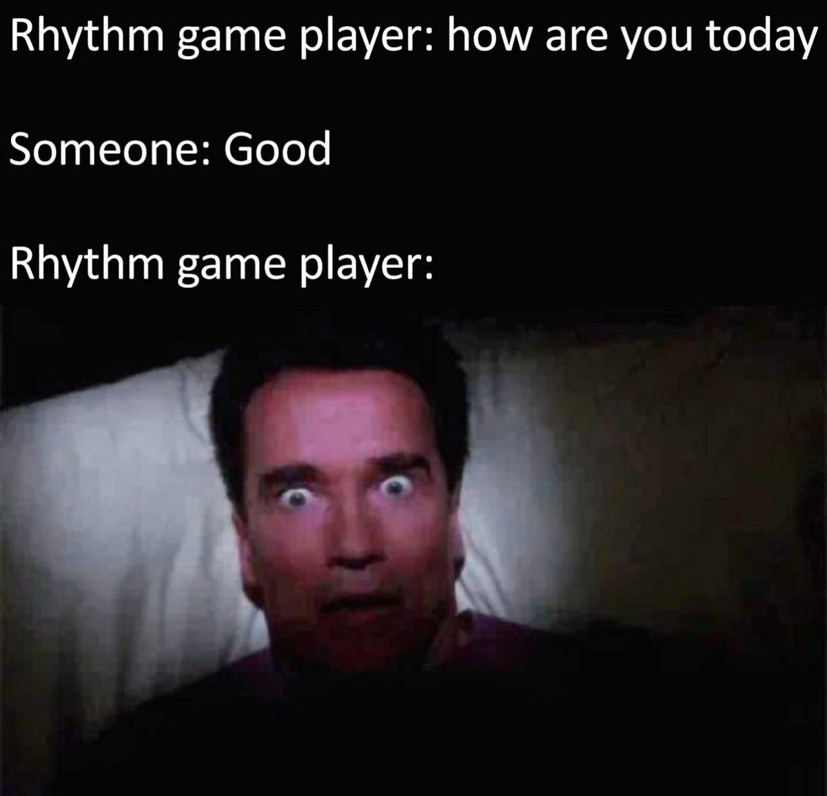 A meme structured as a dialogue between a rhythm game player and another person. The text sequence reads: 'Rhythm game player: how are you today', 'Someone: Good', followed by 'Rhythm game player:' with a photograph of Arnold Schwarzenegger lying in bed, displaying an intensely shocked, wide-eyed expression. The humor stems from the exaggerated reaction implied by the image, poking fun at the stereotype that rhythm game players, accustomed to intense focus on timing and precision, might overreact to mundane social interactions.