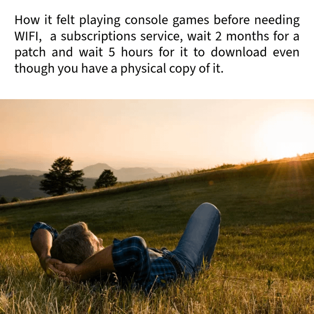 This meme contrasts the frustrating, barrier-filled experience of modern console gaming with the peaceful, hassle-free nature of older console gaming. The top text lists common modern gaming grievances: mandatory WIFI access, required subscription services, long waits for patches (up to 2 months), and hours of downloads even when owning a physical game copy. Below this text, an image shows a relaxed man lying on his back in a sunlit grassy field, hands behind his head, gazing at a sunset. This visual embodies the calm, uncomplicated feeling of playing games in the past, where you could simply insert a physical disc or cartridge and start playing immediately, without the modern hurdles. The meme taps into widespread gamer nostalgia for a simpler era of gaming, framing those old experiences as a peaceful escape compared to today's complex, connected gaming landscape.