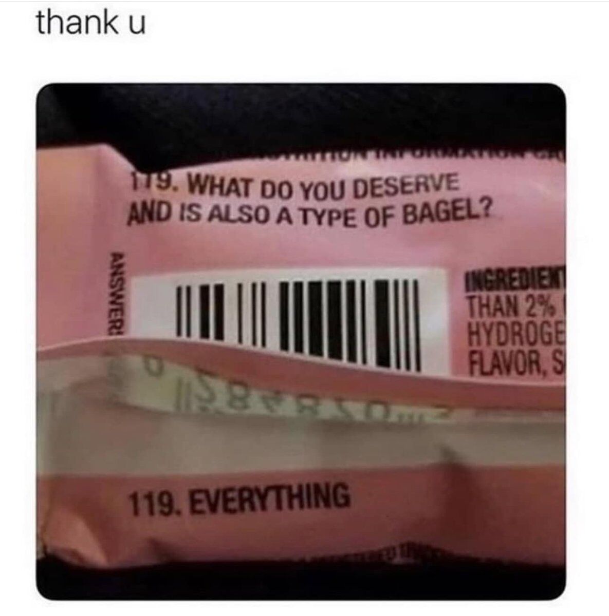The meme features a close-up photograph of a pink bagel product package, with the text 'thank u' placed at the very top of the image. The packaging displays a trivia question that reads '119. WHAT DO YOU DESERVE AND IS ALSO A TYPE OF BAGEL?', with the corresponding answer printed below a barcode as '119. EVERYTHING'. Partial text from the product's ingredient list is visible along the right edge of the packaging. The humor comes from a double meaning: an everything bagel is a widely popular bagel variety topped with a mix of multiple savory seasonings, while the phrase 'you deserve everything' is a common positive, uplifting affirmation, making the answer both factually correct for the food trivia question and a sweet, encouraging message.