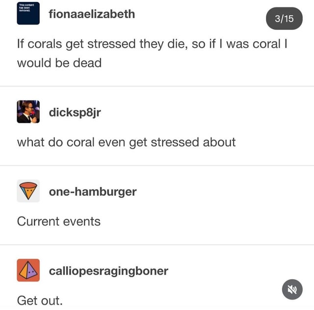 This is a social media comment thread meme that features a layered pun. The first comment by user fionaaelizabeth jokes that they are so stressed, they would be dead if they were coral, since corals die from excess stress. The second comment asks what causes stress for corals, to which the third user replies with the punchline 'Current events'. This line has a double meaning: it refers both to real-world ongoing issues that cause everyday stress for humans, as well as current ecological events like ocean warming and pollution that are major documented causes of coral stress, bleaching, and death. The final comment 'Get out.' is a humorous, exasperated reaction to the silly, clever pun.