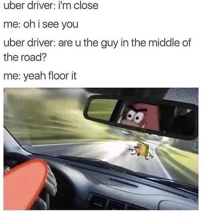 The meme consists of two parts: a text conversation at the top between an Uber passenger and driver, followed by an edited image below. The text exchange reads: 1. Uber driver: i'm close 2. me: oh i see you 3. Uber driver: are u the guy in the middle of the road? 4. me: yeah floor it. The bottom image shows the interior of a speeding car, with Patrick Star from the Spongebob Squarepants franchise visible in the rearview mirror driving with an angry expression, and Spongebob Squarepants standing directly in the road ahead of the car about to be hit, visualizing the absurd joke of the passenger daring the driver to run them over. The humor comes from the exaggerated, absurd twist on the common relatable experience of coordinating pickup with a rideshare driver.