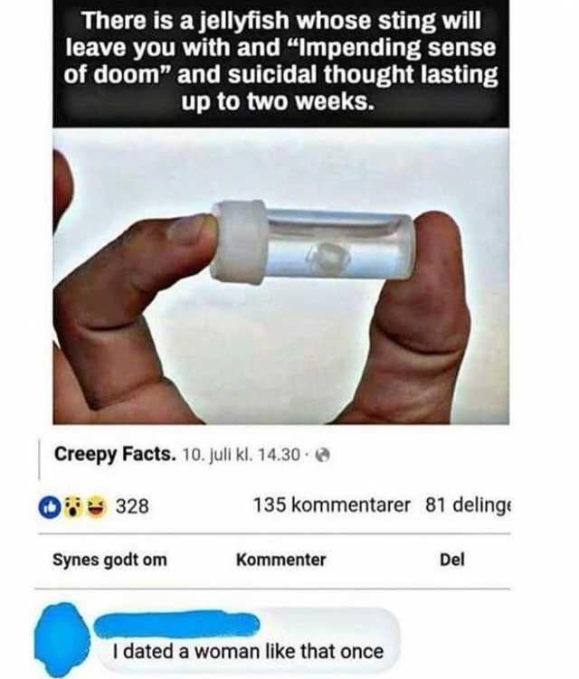 This meme consists of a screenshot of a Facebook post from the page "Creepy Facts". The post's top text shares a creepy fact stating that a certain jellyfish's sting causes an impending sense of doom and suicidal thoughts that can last for up to two weeks, paired with an image of a person's fingers holding a small vial containing the tiny jellyfish. Below the post's engagement metrics which use Norwegian language labels for likes, comments, and shares, a redacted user left a comment reading "I dated a woman like that once". The joke draws a darkly humorous comparison between the dangerous, psychologically damaging jellyfish sting and the experience of dating a toxic partner, aligning with the original title referencing relief at having survived the relationship.