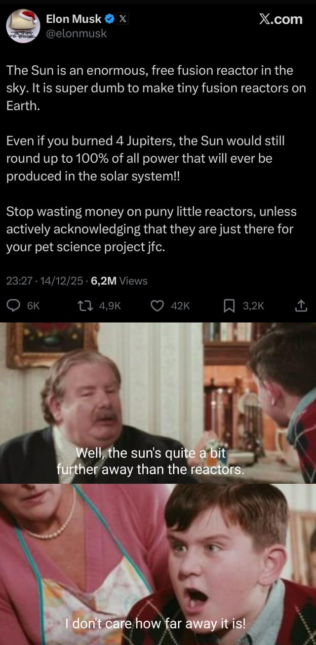 A meme combining a tweet from Elon Musk (@elonmusk) on X.com discussing fusion reactors, where he argues that the Sun is a superior free fusion reactor and criticizes Earth-based reactors as 'puny little reactors' and 'pet science projects.' The tweet is followed by two frames from a movie: the first shows an older man stating, 'Well, the sun's quite a bit further away than the reactors,' and the second shows a younger boy responding defiantly, 'I don't care how far away it is!' The meme humorously contrasts Musk's dismissive stance with a logical counterpoint (distance of the Sun) and a childish refusal to acknowledge it, implying Musk's argument ignores practicality.
