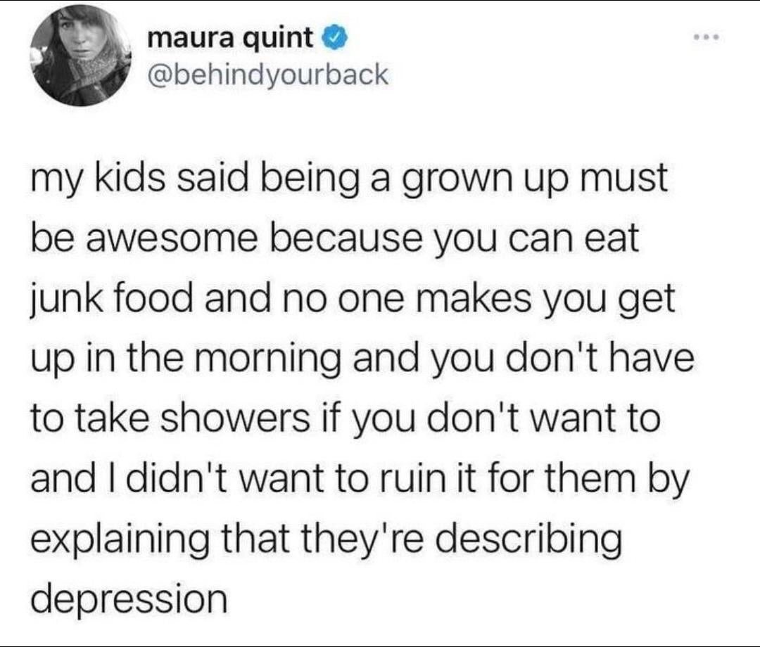 This image is a screenshot of a public verified tweet from X (formerly Twitter). The tweet is written by user Maura Quint (@behindyourback), who shares a humorous story: her children believe being an adult is great because adults have the freedom to eat junk food whenever they want, do not have anyone forcing them to wake up early, and can skip showers if they do not feel like taking one. The punchline of the joke is that the user notes these exact behaviors the kids are describing as ideal adult freedom are actually common symptoms of depression, and she chose not to tell the kids this to avoid ruining their positive perception of growing up. The meme relies on dark, relatable humor about the often unspoken struggles of adult life and mental health, contrasting naive childhood idealism with adult reality.