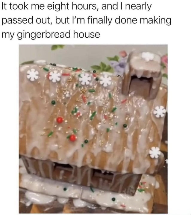 A meme consisting of a photograph of a homemade gingerbread house with an overlaid caption at the top. The caption reads: 'It took me eight hours, and I nearly passed out, but I’m finally done making my gingerbread house.' The gingerbread house itself has an uneven, messy appearance with thick, dripping white glaze covering much of the roof and sides. Decorations include small white snowflake shapes, red and green sprinkles, and tiny colored candies, which are haphazardly placed. The comedic effect arises from the stark contrast between the significant time and effort described in the caption and the chaotic, unpolished final result of the gingerbread house.