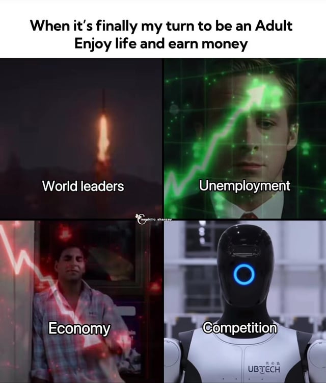 This four-panel meme expresses the frustration of reaching adulthood with the expectation of enjoying life and earning money, only to face modern economic and societal struggles. The top text sets the hopeful premise: *When it's finally my turn to be an Adult
Enjoy life and earn money*. Each panel illustrates a barrier to this ideal:
1. **Top Left**: An upward explosion labeled *World Leaders*, symbolizing escalating global leadership issues or tensions.
2. **Top Right**: A still of Ryan Gosling (from *Blade Runner 2049*) with a green upward-trending graph over his face, labeled *Unemployment*, representing rising unemployment rates.
3. **Bottom Left**: A man with a red downward-trending graph over his body, labeled *Economy*, symbolizing a declining or unstable economy.
4. **Bottom Right**: A UBTECH robot labeled *Competition*, representing increased workforce competition from automation.
The meme uses sarcasm and relatable struggles to resonate with users who feel adulthood does not live up to its promised ideal.