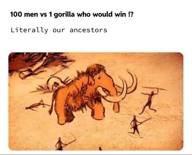 This meme responds to the common internet hypothetical debate asking if 100 men could win a fight against 1 gorilla. The top text poses the debate question, then states "Literally our ancestors", followed by an image of a prehistoric cave painting that depicts a small group of early human ancestors hunting a massive woolly mammoth, an animal far larger and more powerful than a single gorilla. The joke illustrates that prehistoric humans regularly successfully hunted animals much stronger than gorillas, so 100 modern humans would easily win the hypothetical fight against one gorilla.