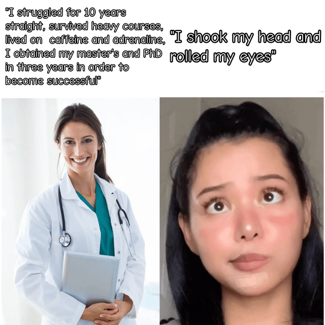 This is a two-panel contrast meme. The left panel displays a smiling woman in a doctor's white coat (with a stethoscope, holding a tablet) paired with text detailing an intense decade-long journey of academic and professional hustle: *"I struggled for 10 years straight, survived heavy courses, lived on caffeine and adrenaline, I obtained my master's and PhD in three years in order to become successful"*. The right panel features a young woman with a dismissive, eye-rolled upward expression, paired with the text: *"I shook my head and rolled my eyes"*. The humor comes from the stark, sarcastic contrast between a proud, hard-earned traditional success narrative and a completely unimpressed, bored reaction, mocking hustle culture and highlighting differing attitudes toward achievement.