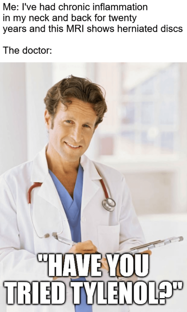 A meme consisting of two text sections and an image. The top text reads: 'Me: I've had chronic inflammation in my neck and back for twenty years and this MRI shows herniated discs' followed by 'The doctor:'. Below is a photograph of a smiling male doctor wearing a white coat with a stethoscope around his neck, holding a clipboard and pen. At the bottom of the image, bold, uppercase text reads: 'HAVE YOU TRIED TYLENOL?'. The meme humorously critiques the perceived trivialization of serious chronic pain conditions by suggesting an over-the-counter medication (Tylenol) as a simplistic solution, creating a sarcastic contrast between the severity of the issue and the proposed remedy.