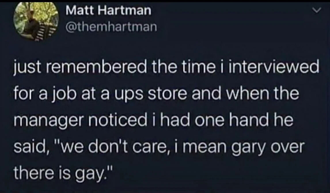 This image is a screenshot of an X (formerly Twitter) post. The post is a personal anecdote shared by user Matt Hartman: he recounts attending a job interview at a UPS Store, when the hiring manager noticed he only has one hand. Trying to reassure Hartman that the business does not discriminate against disabled people, the manager instead made an absurd, awkward misstatement, saying "we don't care, i mean gary over there is gay", incorrectly conflating having a physical disability with being gay, leading to a funny, unintentionally comedic moment.