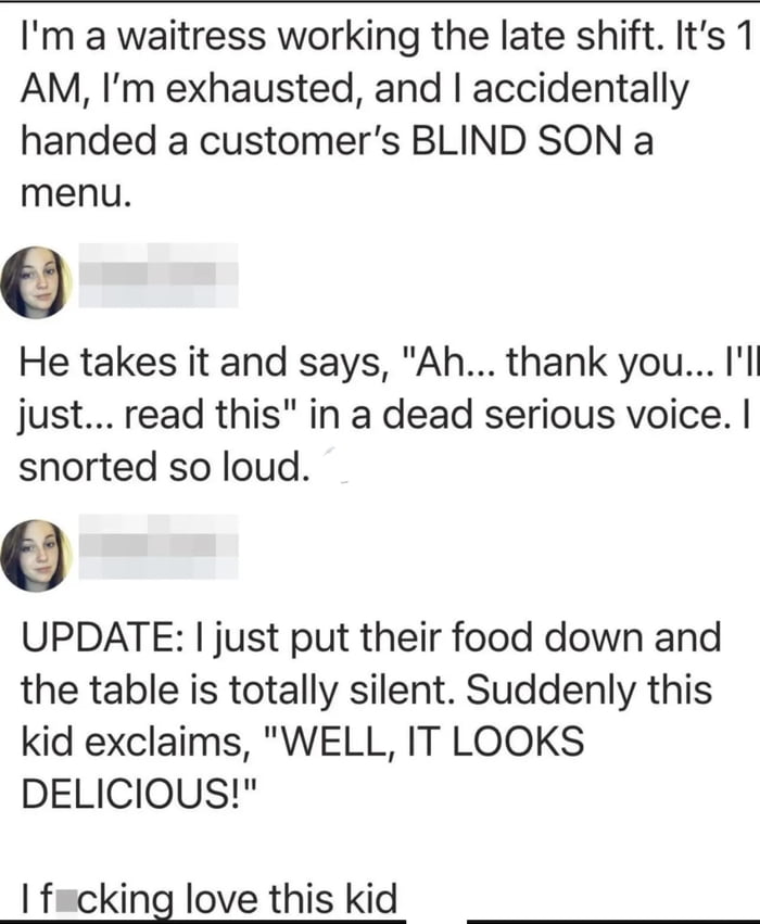 A humorous personal anecdote about a waitress working the late shift who accidentally hands a menu to a blind child. The child responds with deadpan humor by pretending to read the menu, saying, "Ah... thank you... I'll just... read this," which makes the waitress laugh. Later, when the food is served, the child exclaims, "WELL, IT LOOKS DELICIOUS!"—a playful joke referencing his blindness—leading the waitress to express affection for the kid. The post includes blurred profile pictures, suggesting it's a user-shared story.