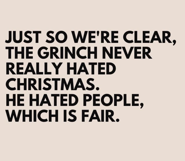 A minimalist meme featuring a solid beige background with bold, uppercase black text. The text reads: 'JUST SO WE'RE CLEAR, THE GRINCH NEVER REALLY HATED CHRISTMAS. HE HATED PEOPLE, WHICH IS FAIR.' The design uses a straightforward layout to deliver a humorous reinterpretation of the Grinch's motivation, subverting the common perception that he disliked Christmas itself by claiming his animosity was directed at people instead, with a sarcastic 'which is fair' punchline to emphasize the joke.