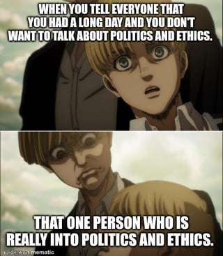 This is a two-panel relatable meme using screenshots from the anime Attack on Titan. The top panel shows the character Armin Arlert with a shocked, alarmed expression, accompanied by overlay text that reads 'WHEN YOU TELL EVERYONE THAT YOU HAD A LONG DAY AND YOU DON'T WANT TO TALK ABOUT POLITICS AND ETHICS.' The bottom panel shows a menacing, bruised version of Armin looming over the first Armin, with overlay text that reads 'THAT ONE PERSON WHO IS REALLY INTO POLITICS AND ETHICS.' The joke highlights the common frustrating experience of having someone force heavy, contentious debates about politics and ethics on you even after you explicitly state you are too tired to discuss those topics.