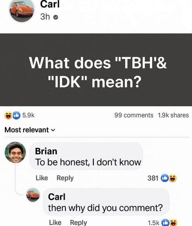 This meme is a screenshot of a casual social media interaction. User Carl makes a public post asking what the common internet acronyms "TBH" and "IDK" mean. User Brian replies with the line "To be honest, I don't know", which is exactly the full, expanded form of both acronyms, meaning he accidentally gives the correct answer while appearing to say he does not know the answer. Carl then replies in confusion, asking why Brian commented if he does not know the answer, as he does not realize Brian already directly provided the requested information. The humor comes from the unintentional wordplay and the implied lack of awareness from both users that the reply fully answers the original question.