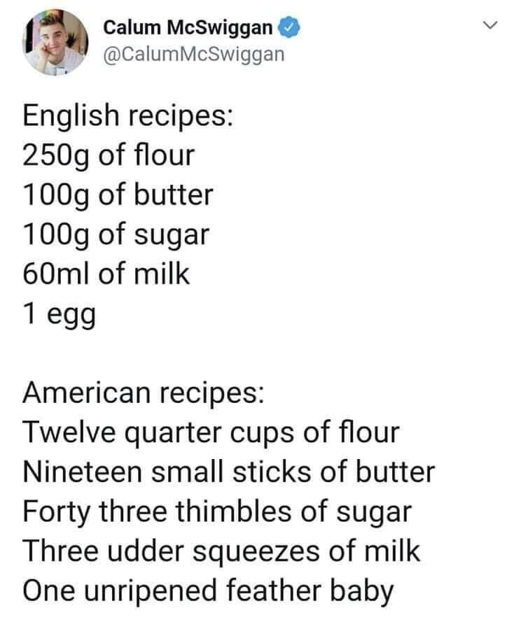 This is a screenshot of a humorous tweet comparing recipe measurement standards between English and American cooking contexts. The first half lists a typical English recipe with clear, standard metric measurements: 250g of flour, 100g of butter, 100g of sugar, 60ml of milk, and 1 egg. The second half exaggerates American non-metric customary units for comedic effect, using absurd, arbitrary, unstandardized measurements for the same ingredient list: twelve quarter cups of flour, nineteen small sticks of butter, forty three thimbles of sugar, three udder squeezes of milk, and one 'unripened feather baby', a silly stand-in term for an egg. The humor derives from mocking the perceived overcomplicated, non-intuitive nature of US cooking measurements, pushed to an absurd extreme for laughs.