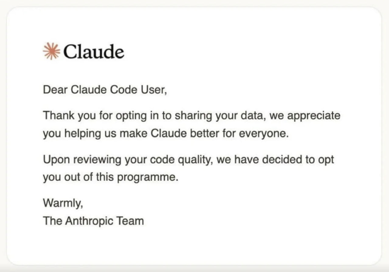 This is a humorous parody meme formatted as an official email from Anthropic, the company that developed the Claude AI assistant. The email is addressed to a Claude Code user, first thanking them for opting in to share their user data to help improve the Claude platform. The punchline follows immediately: the email states that after reviewing the extremely low quality of the user's submitted code, Anthropic has decided to automatically opt the user out of the data sharing program entirely. The joke plays on the common relatable experience of programmers writing messy, low-quality code, and humorously frames this bad code as so useless that the AI company does not even want it as training data.