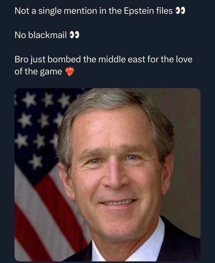This meme combines a formal portrait of former U.S. President George W. Bush (smiling in front of an American flag) with three satirical lines of text. The text jokes that Bush was not referenced in the Jeffrey Epstein files and had no associated blackmail, then sarcastically frames his administration's military actions in the Middle East as being done purely 'for the love of the game'—a playful, absurd subversion of common conspiracy theories linking political figures to Epstein, using casual internet slang to deliver a humorous, sarcastic take on political discourse.