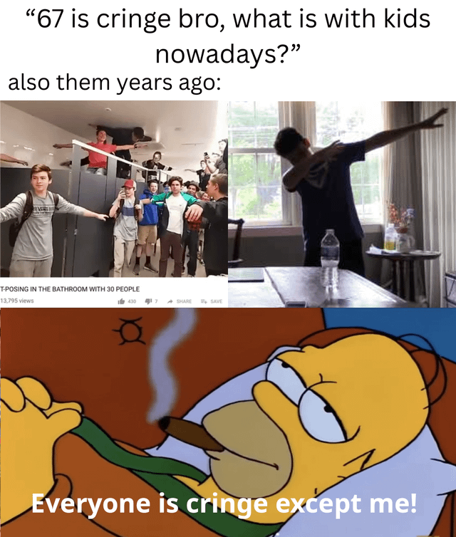 This is a collage-style satirical meme mocking generational hypocrisy around internet trends. The top text presents a quote from an older person complaining that the popular Gen Z '67' trend is cringe and questioning the behavior of modern children. Below this quote, two images show popular youth trends from the 2010s that the same generation participated in when they were younger: first, a viral photo of over 30 teens T-posing inside a public bathroom, second, a photo of a teen performing the once-popular 'dab' pose. The final bottom panel uses a screenshot of Homer Simpson from The Simpsons lying in bed smoking a cigar, with overlaid text reading 'Everyone is cringe except me!', highlighting the smug, hypocritical attitude of people who dismiss new trends while ignoring that their own teen trends were also considered silly or cringey by older generations at the time.