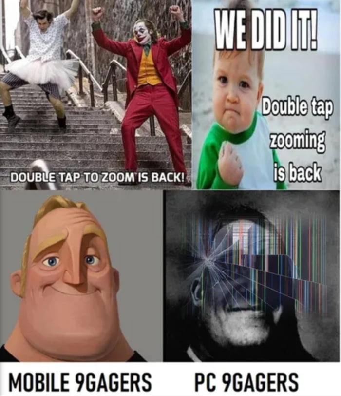 This 4-panel collage meme contrasts the reactions of mobile and PC 9Gag users to the return of the double-tap zoom feature:
1. **Top Left**: The Joker (from the 2019 *Joker* film) and a man in a tutu dance up stairs, with text *"DOUBLE TAP TO ZOOM IS BACK!"* to show excited celebration.
2. **Top Right**: The iconic "Success Kid" meme with text *"WE DID IT! Double tap zooming is back"* to emphasize triumphant approval.
3. **Bottom Left**: A smiling Mr. Incredible (from *The Incredibles*) labeled *"MOBILE 9GAGERS"*, representing mobile users who benefit from and are happy about the touch-based zoom feature.
4. **Bottom Right**: A glitched, distorted Mr. Incredible labeled *"PC 9GAGERS"*, representing desktop users who find the feature irrelevant or frustrating, as PC interfaces use mouse-based zoom instead.