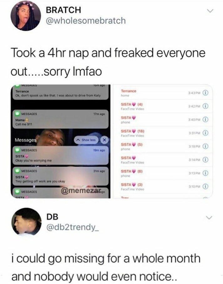 This meme consists of two stacked X (formerly Twitter) tweets creating a humorous, relatable contrast. The top tweet is from user @wholesomebratch, who shares that she took a 4-hour nap and unintentionally panicked all her loved ones, attaching screenshots of worried texts from her friend Terrance, who says he was about to drive over to check on her, her mom telling her to call 911, and her sister, plus a log of repeated missed calls from her sister and Terrance. The bottom tweet from user @db2trendy_ responds to this premise by stating that he could go missing for an entire month and no one would even notice his absence, highlighting the gap between people with close, attentive support systems and people who have far less regular contact with concerned loved ones.