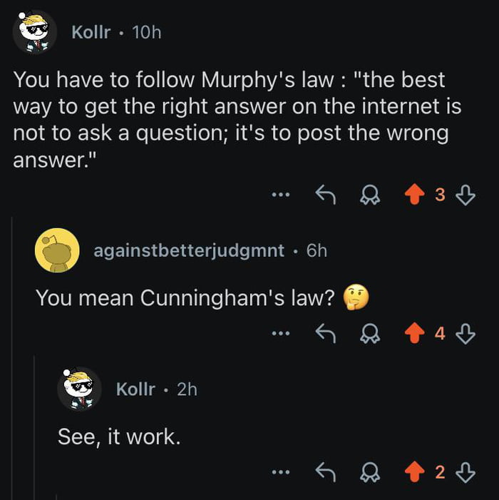 This image is a screenshot of a Reddit comment exchange that acts as a meta demonstration of Cunningham's Law. First, user Kollr intentionally misattributes the principle 'the best way to get the right answer on the internet is not to ask a question; it's to post the wrong answer' as Murphy's Law. Another user, againstbetterjudgmnt, replies correcting the misattribution, asking if Kollr means Cunningham's Law. Kollr then replies 'See, it work.' (intentionally using slightly incorrect grammar) to point out that the correction he received is exactly the principle he described working in real time, proving the law is valid.