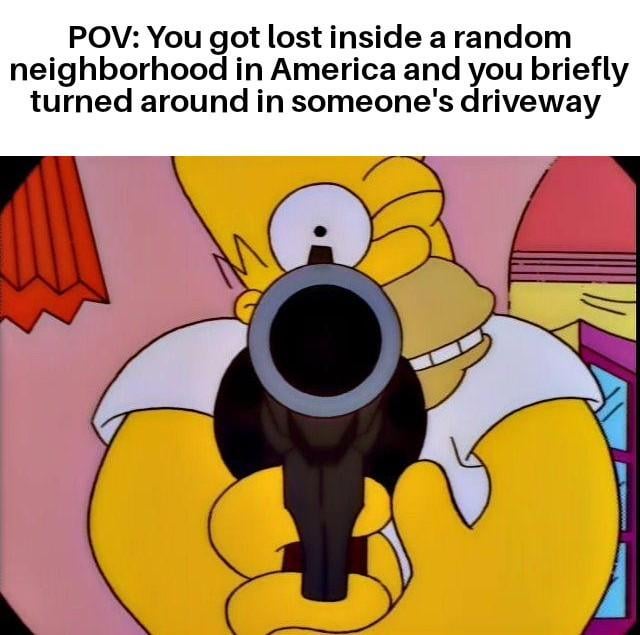 This meme consists of a top text caption paired with a screenshot from the animated series The Simpsons. The top text sets a first-person perspective scenario: a lost driver briefly turns their car around in a stranger's driveway in a random American neighborhood. The image below shows Homer Simpson grinning menacingly while pointing a gun directly at the viewer, representing the over-the-top reaction of the property owner. The joke satirizes the common stereotype of American homeowners being excessively defensive of private property, even over minor harmless intrusions, to the point of threatening lethal violence.