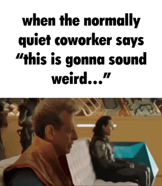 This meme uses a clip from the Marvel film Thor: Ragnarok featuring the Grandmaster and Loki sitting side by side. Loki gradually slides his seat further away from the Grandmaster, paired with repeated text that reads "when the normally quiet coworker says 'this is gonna sound weird...'". The humorous, relatable joke plays on the common workplace expectation that reserved, quiet coworkers will often say extremely unexpected, awkward, or scandalous things when they do speak up, leading those around them to preemptively distance themselves to avoid being caught up in drama or awkwardness, as they know they are about to hear surprising gossip or 'tea'.