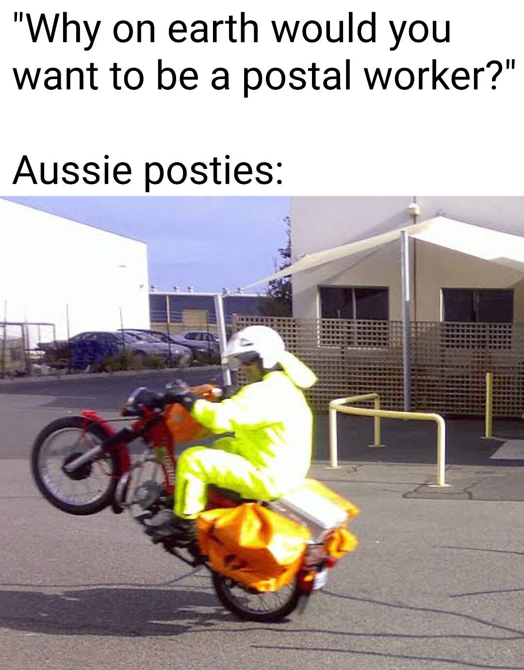 A meme consisting of two parts: top text asking 'Why on earth would you want to be a postal worker?' followed by 'Aussie posties:' and a photograph of an Australian postal worker (postie) riding a motorbike while performing a wheelie. The humor lies in the contrast between the mundane perception of postal work and the exciting, playful action of the postie doing a wheelie, implying that being an Aussie postie can be fun and adventurous.