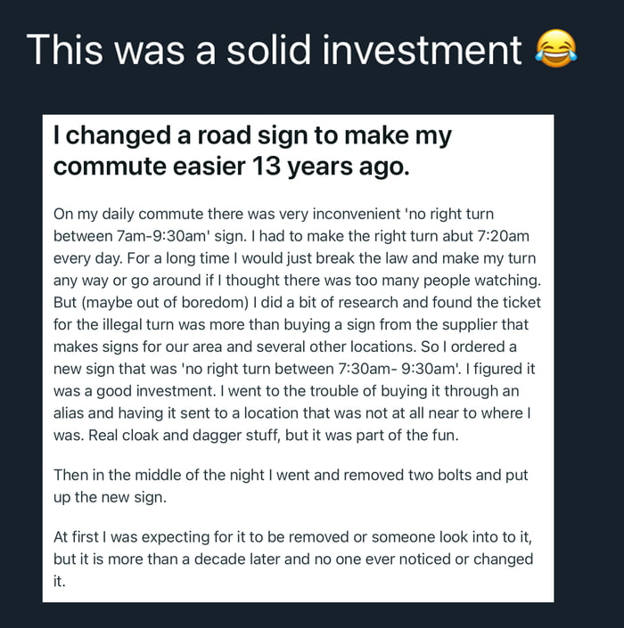 This image is a screenshot of a viral first-person anecdote where an anonymous user explains their clever, illegal hack to make their daily commute easier that has gone undetected for over 13 years. The original public road sign banned right turns between 7am and 9:30am, which conflicted with the user's daily 7:20am commute when they needed to turn right. They calculated that potential ticket costs exceeded the cost of buying a custom official matching sign, so they ordered a new sign that shifted the start of the ban to 7:30am, snuck out overnight to swap the signs, and after 13 years the modified sign has still not been noticed or corrected by authorities. The top text calls this action a 'solid investment' with a laughing emoji.