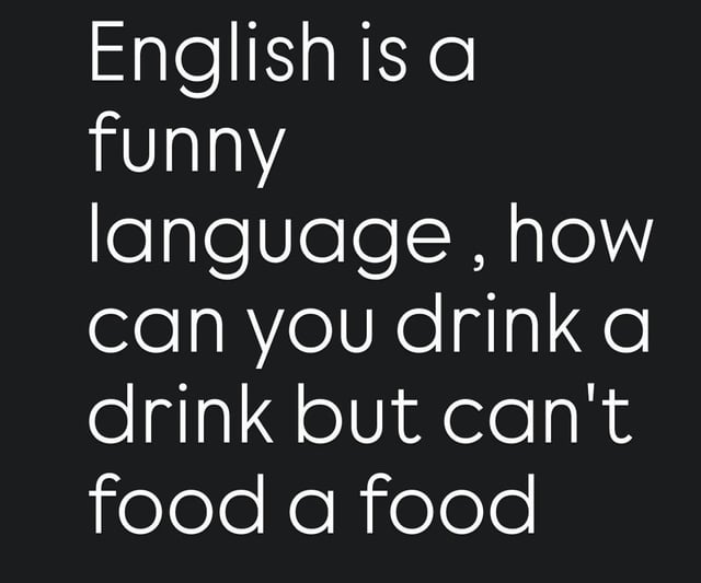 This is a minimal text-only meme set against a plain dark black background, with bold white sans-serif text. The joke points out a well-known quirky inconsistency in English grammar and word usage: the word 'drink' functions both as a verb (the act of consuming liquid) and a countable noun (a serving of beverage), so you can correctly say 'drink a drink'. By contrast, the word 'food' does not work this way, as there is no common verb form of 'food' meaning to consume food, making the phrase 'food a food' nonsensical. The meme uses this odd, illogical quirk of the English language for lighthearted comedic effect.