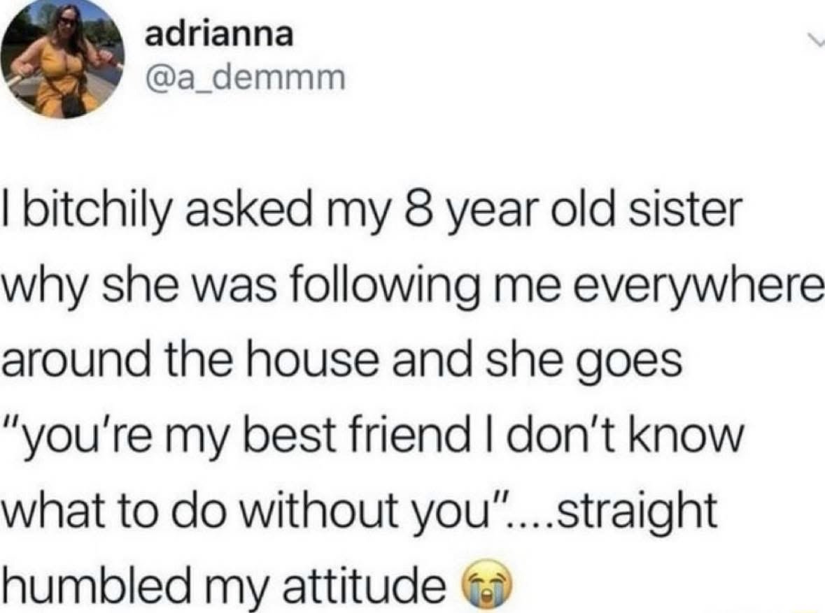 This is a screenshot of a public X (formerly Twitter) post from user adrianna @a_demmm. The poster shares that they spoke irritably to their 8-year-old sister to ask why she was following them everywhere around the house, and the young girl sincerely responded that the poster is her best friend and she does not know what to do without them. This response immediately humbled the poster and made them regret their rude attitude, with a crying-laughing emoji added at the end of the post to convey their mix of amusement and embarrassment. The meme plays on the common expectation of snarky sibling interactions, flipping it to a sweet, heartfelt relatable moment.