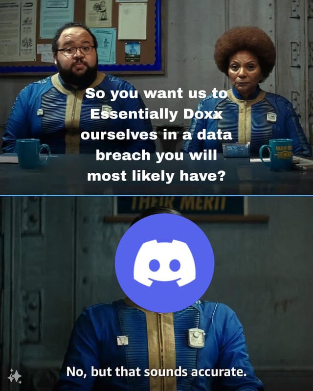 This is a two-panel meme adapted from a scene in Amazon Prime Video's *Fallout* live-action TV series. The top panel features two skeptical Vault-Tec employees seated at a conference table, with overlaid text: "So you want us to Essentially Doxx ourselves in a data breach you will most likely have?" The bottom panel edits the responding character's face to replace it with the Discord platform's logo, paired with the sarcastic reply: "No, but that sounds accurate." The meme satirizes common user concerns about Discord's history of data security incidents, framing the platform as indirectly acknowledging that a breach leading to doxxing (exposing users' personal information) is a plausible outcome, even if not explicitly stated. The humor stems from the resigned, sarcastic tone that aligns with widespread perceptions of the platform's security shortcomings.