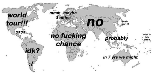 This humorous meme displays a grayscale world map overlaid with text captions on different global regions, satirizing the gap between the idealized goal of a full world tour and the practical accessibility of different areas for most people. The captions reflect varying levels of likelihood of visiting each region: North America is marked "world tour!!!", Central America has "????", South America reads "idk? :/", Europe is labeled "mmm..maybe 3 cities", the African continent has the blunt "no fucking chance", most of Asia is marked "no", Southeast Asia reads "probably", the East Asian region near Japan/Korea is marked "world tour <3", Australia is labeled "in 7 yrs we might", and remote Pacific islands east of Australia have the text "what is this place". The joke relies on the common experience of most people only having the means or desire to visit a small number of popular, accessible travel destinations, rather than a true full global tour.