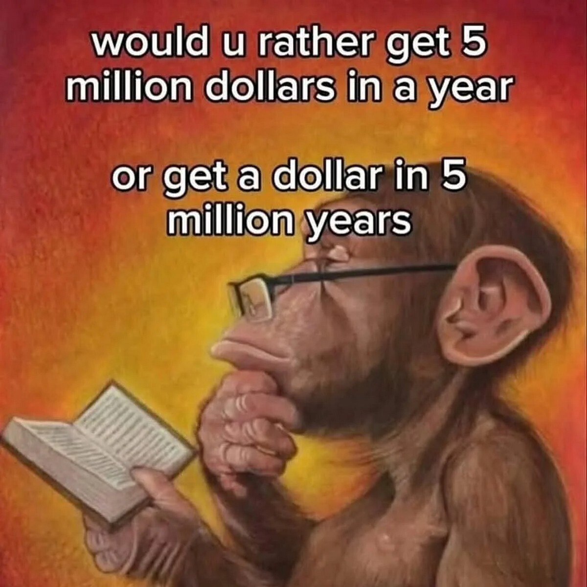 This meme uses the popular thinking chimpanzee template, where a chimpanzee wearing glasses holds an open book and rests a hand on its chin in a contemplative pose, over a red to yellow gradient background. It presents a classic 'would you rather' question asking the audience to choose between receiving 5 million dollars in one year, or receiving one dollar after 5 million years. The chimpanzee's thinking pose represents the audience pondering this obvious choice, as the 5 million dollar option is far more valuable and relevant to any living person, while the 5 million year wait makes the one dollar effectively worthless for anyone alive today.