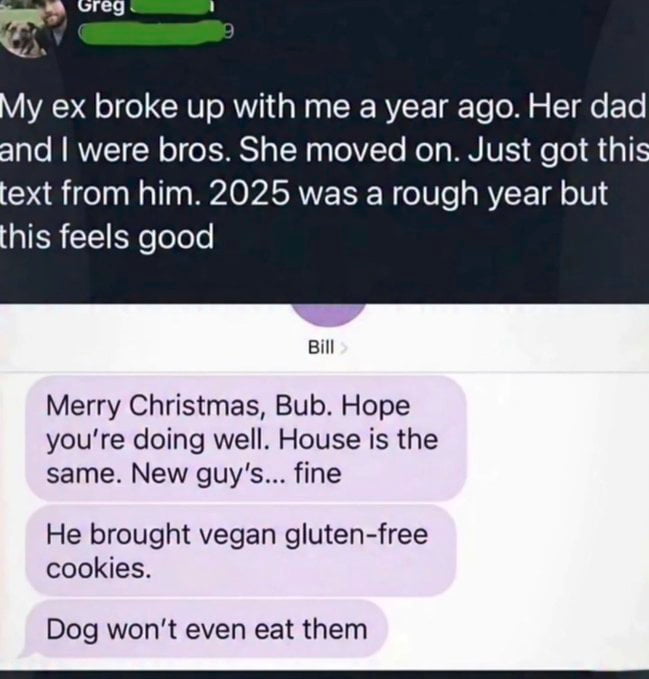The image is a social media screenshot of a text message exchange. The overlay text at the top from the poster explains that his ex-girlfriend broke up with him one year ago, he was close friends (bros) with her father Bill, she has since started a new relationship, and he just received a text from Bill. The poster adds that 2025 was a difficult year, but getting this message makes him feel happy. Below the overlay text is the text chain from Bill: he wishes the poster a Merry Christmas, tells him the family home is unchanged, describes the ex-girlfriend's new boyfriend as only 'fine', reveals the new boyfriend brought vegan gluten-free cookies to the house, and jokes that even the family dog refuses to eat those cookies.