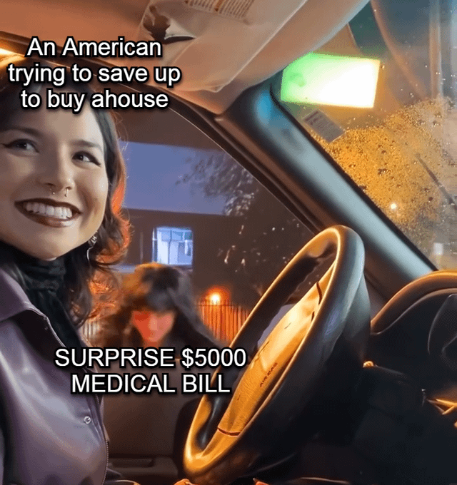 This single-panel meme uses the popular 'smiling female driver with chaotic blurred passenger' viral photo template. The driver, who is grinning happily and looking optimistic, is labeled 'An American trying to save up to buy ahouse'. The blurred, ominous-looking passenger behind her is labeled 'SURPRISE $5000 MEDICAL BILL', representing the sudden, unexpected high healthcare costs common in the United States that often derail people's long-term savings plans such as saving for a home down payment. The joke leans into the widespread, relatable frustration with the high cost of healthcare and the difficulty of building long-term wealth in the US.