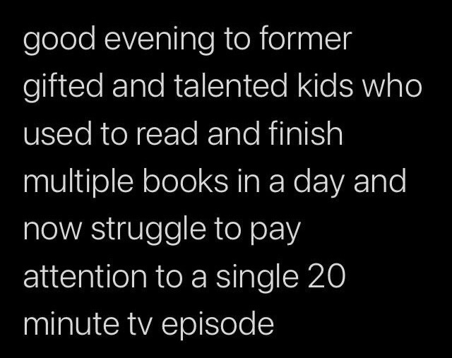 This is a simple text-only meme with a plain black background and white sans-serif text. The text greets people who were identified as gifted and talented as children, noting that while they used to be able to read and finish multiple books in a single day when they were younger, they now struggle to pay attention to even one 20-minute long TV episode. It references the widely relatable experience of burnout and reduced attention span among adults who were high-achieving as children, often exacerbated by internet overstimulation and pressure to perform academically from a young age.