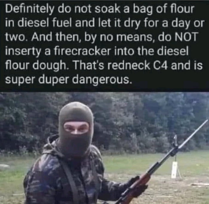 This meme consists of a top text block positioned above a photograph of a person outdoors. The text uses exaggerated reverse psychology to sarcastically warn readers against making a homemade improvised explosive, referred to as 'redneck C4', by listing the exact steps to create it: soaking flour in diesel fuel, leaving it to dry, then adding a firecracker as a detonator, and stating the mixture is extremely dangerous. The photograph below shows a person wearing a full-face grey balaclava, camouflage jacket, and gloves, holding a rifle fitted with a bayonet, standing in a grassy, wooded area that appears to be a shooting range. The person's visible eyes have a neutral, slightly mischievous expression, reinforcing the sarcastic, edgy tone of the joke, implying that the person sharing the meme has personal experience with the described dangerous activity and is teasingly encouraging readers to try it despite the supposed warning.