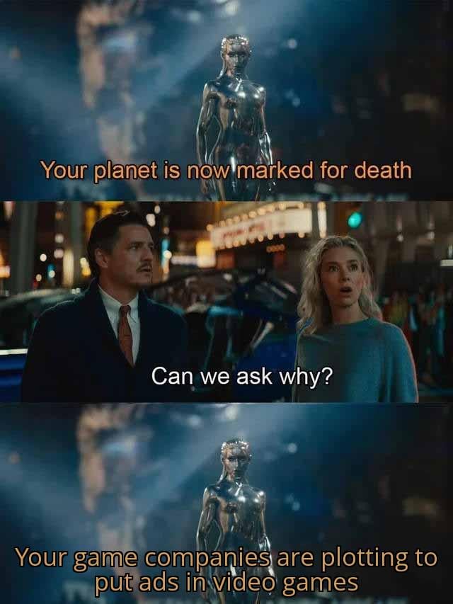 A three-panel meme using screenshots from an unidentified sci-fi movie. The top panel shows a tall, metallic humanoid figure against a dark, smoky background with orange text: 'Your planet is now marked for death'. The middle panel features two individuals—a man in a dark suit with a red tie and a blonde woman in a blue sweater—standing on a bustling city street at night, looking upward with concerned expressions, accompanied by white text: 'Can we ask why?'. The bottom panel repeats the metallic figure with orange text: 'Your game companies are plotting to put ads in video games'. The humor stems from the absurd contrast between the catastrophic threat (planet death) and the trivial yet relatable annoyance of in-game advertisements.